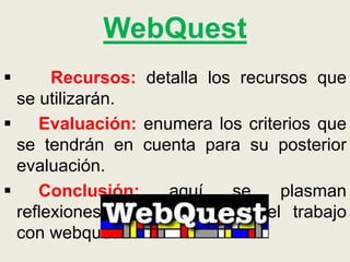 WebQuest
 Recursos: detalla los recursos que
se utilizarán.
 Evaluación: enumera los criterios que
se tendrán en cuenta para su posterior
evaluación.
 Conclusión: aquí se plasman
reflexiones personales sobre el trabajo
con webquest.
 