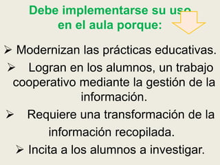 Debe implementarse su uso
en el aula porque:
 Modernizan las prácticas educativas.
 Logran en los alumnos, un trabajo
cooperativo mediante la gestión de la
información.
 Requiere una transformación de la
información recopilada.
 Incita a los alumnos a investigar.
 