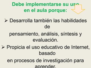 Debe implementarse su uso
en el aula porque:
 Desarrolla también las habilidades
de
pensamiento, análisis, síntesis y
evaluación.
 Propicia el uso educativo de Internet,
basado
en procesos de investigación para
 