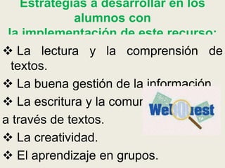 Estrategias a desarrollar en los
alumnos con
la implementación de este recurso:
 La lectura y la comprensión de
textos.
 La buena gestión de la información.
 La escritura y la comunicación
a través de textos.
 La creatividad.
 El aprendizaje en grupos.
 
