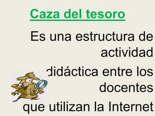Caza del tesoro
Es una estructura de
actividad
didáctica entre los
docentes
que utilizan la Internet
 