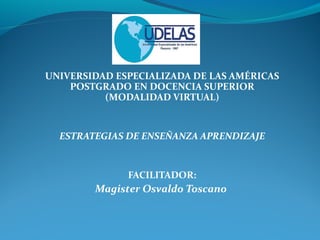 UNIVERSIDAD ESPECIALIZADA DE LAS AMÉRICAS
POSTGRADO EN DOCENCIA SUPERIOR
(MODALIDAD VIRTUAL)
ESTRATEGIAS DE ENSEÑANZA APRENDIZAJE
FACILITADOR:
Magister Osvaldo Toscano
 