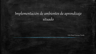 Implementación de ambientes de aprendizaje
situado
Erik Omar Carrasco Favela
 