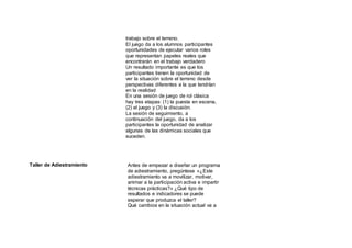 trabajo sobre el terreno.
El juego da a los alumnos participantes
oportunidades de ejecutar varios roles
que representan papeles reales que
encontrarán en el trabajo verdadero
Un resultado importante es que los
participantes tienen la oportunidad de
ver la situación sobre el terreno desde
perspectivas diferentes a la que tendrían
en la realidad
En una sesión de juego de rol clásica
hay tres etapas: (1) la puesta en escena,
(2) el juego y (3) la discusión.
La sesión de seguimiento, a
continuación del juego, da a los
participantes la oportunidad de analizar
algunas de las dinámicas sociales que
suceden.
Taller de Adiestramiento Antes de empezar a diseñar un programa
de adiestramiento, pregúntese «¿Este
adiestramiento va a movilizar, motivar,
animar a la participación activa e impartir
técnicas prácticas?» ¿Qué tipo de
resultados e indicadores se puede
esperar que produzca el taller?
Qué cambios en la situación actual va a
 