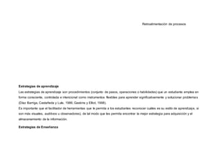 Retroalimentación de procesos
Estrategias de aprendizaje
Las estrategias de aprendizaje son procedimientos (conjunto de pasos, operaciones o habilidades) que un estudiante emplea en
forma consciente, controlada e intencional como instrumentos flexibles para aprender significativamente y solucionar problemas
(Díaz Barriga, Castañeda y Lule, 1986; Gaskins y Elliot, 1998).
Es importante que el facilitador de herramientas que le permita a los estudiantes reconocer cuáles es su estilo de aprendizaje, si
son más visuales, auditivos u observadores), de tal modo que les permita encontrar la mejor estrategia para adquisición y el
almacenamiento de la información.
Estrategias de Enseñanza
 