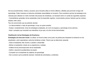 Son los procedimientos, medios y recursos que el docente utiliza en forma reflexiva y flexible para promover el logro del
aprendizaje. Están inmersas en todas las actividades desarrolladas en la sesión. Para considerar qué tipo de estrategia es la
indicada para utilizarse en cierto momento del proceso de enseñanza, es necesario tener en cuenta los siguientes aspectos:
- Características generales de los estudiantes (nivel de desarrollo cognitivo, conocimientos previos, factores que los motivan,
edades, entre otros)
Tipo de conocimiento que se pretende abordar.
- La intencionalidad o meta de aprendizaje, lo que se quiere enseñar.
- Evaluar constantemente el tipo de estrategias empleadas, así como el progreso y aprendizaje de los alumnos.
- Incluir conceptos que necesitan ser entendidos el por qué y el cómo de las herramientas.
Clasificación de las Estrategias de Enseñanza
Estrategias de inducción inicial: se utilizan al iniciar la clase como punto de partida para despertar la motivación en los
estudiantes y abrir expectativas sobre las temáticas a tratar. Para lo que se debe tener presente:
- Situar al estudiante ante el tema o cuestión a desarrollar
- Motivar al estudiante a través de su experiencia y contexto
- Análisis de las preconcepciones de los estudiantes
- Definir o describir la problemática de estudio
- Compartir con el estudiante los objetivos de aprendizaje
- Dar a conocer qué se pretende alcanzar mediante las actividades y contenidos
 