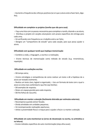 – Aumente a frequência dos reforços positivos (se vir que o aluno está a fazer bem, diga-
lhe).
Dificuldade em completar os projetos (tarefas que vão para casa).
– Faça uma lista com os passos necessários para completar a tarefa, dizendo-o ao aluno;
– Distribua o projeto em secções alcançáveis com prazos específicos de entrega para
cada uma;
– Vá verificando com frequência se o trabalho está a ser feito;
– Designe um “companheiro de estudo” para cada secção, para que possa ajudar o
aluno.
Dificuldade com qualquer tarefa que implique memorização
– Combine a visão, a linguagem, a escrita e a realização;
– Ensine técnicas de memorização como método de estudo (e.g. mnemónicas,
repetição).
Dificuldade em avaliações escritas.
– Dê tempo extra;
– Ensine estratégias e competências de como realizar um teste e dê a hipótese de o
aluno ser testado oralmente;
– Realize um teste claro, legível e organizado; – Use um formato de teste com o qual o
aluno se sinta mais confortável e que lhe seja familiar;
– Dê exemplos de resposta;
– Deixe um espaço grande para cada resposta;
– Dê-lhe folhas de rascunho.
Dificuldade em manter a atenção (facilmente distraído por estímulos externos).
– Recompense quando estiver focado;
– Divida atividades em unidades pequenas;
– Vá recompensando realizações oportunas;
– Utilize a proximidade física e o toque para o ajudar a focar e a manter a atenção.
Dificuldade em auto-monitorizar-se (erros de desatenção na escrita, na aritmética e
na leitura).
– Ensine métodos específicos de auto-monitorização (stop-olha-ouve);
 