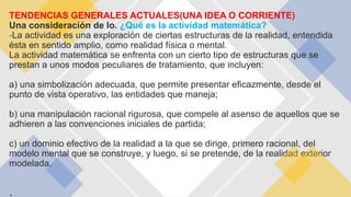TENDENCIAS GENERALES ACTUALES(UNA IDEA O CORRIENTE)
Una consideración de lo. ¿Qué es la actividad matemática?
-La actividad es una exploración de ciertas estructuras de la realidad, entendida
ésta en sentido amplio, como realidad física o mental.
La actividad matemática se enfrenta con un cierto tipo de estructuras que se
prestan a unos modos peculiares de tratamiento, que incluyen:
a) una simbolización adecuada, que permite presentar eficazmente, desde el
punto de vista operativo, las entidades que maneja;
b) una manipulación racional rigurosa, que compele al asenso de aquellos que se
adhieren a las convenciones iniciales de partida;
c) un dominio efectivo de la realidad a la que se dirige, primero racional, del
modelo mental que se construye, y luego, si se pretende, de la realidad exterior
modelada.
 