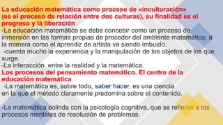 La educación matemática como proceso de «inculturación»
(es el proceso de relación entre dos culturas), su finalidad es el
progreso y la liberación
-La educación matemática se debe concebir como un proceso de
inmersión en las formas propias de proceder del ambiente matemático, a
la manera como el aprendiz de artista va siendo imbuido.
-cuenta mucho la experiencia y la manipulación de los objetos de los que
surge.
-La interacción entre la realidad y la matemática.
Los procesos del pensamiento matemático. El centro de la
educación matemática
-La matemática es, sobre todo, saber hacer, es una ciencia
en la que el método claramente predomina sobre el contenido.
-La matemática colinda con la psicología cognitiva, que se refieren a los
procesos mentales de resolución de problemas.
 