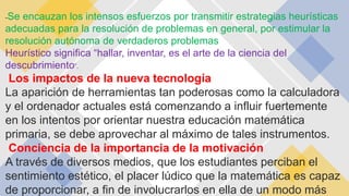 -Se encauzan los intensos esfuerzos por transmitir estrategias heurísticas
adecuadas para la resolución de problemas en general, por estimular la
resolución autónoma de verdaderos problemas
Heurístico significa “hallar, inventar, es el arte de la ciencia del
descubrimiento”.
Los impactos de la nueva tecnología
La aparición de herramientas tan poderosas como la calculadora
y el ordenador actuales está comenzando a influir fuertemente
en los intentos por orientar nuestra educación matemática
primaria, se debe aprovechar al máximo de tales instrumentos.
Conciencia de la importancia de la motivación
A través de diversos medios, que los estudiantes perciban el
sentimiento estético, el placer lúdico que la matemática es capaz
de proporcionar, a fin de involucrarlos en ella de un modo más
 