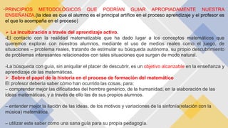 -PRINCIPIOS METODOLÓGICOS QUE PODRÍAN GUIAR APROPIADAMENTE NUESTRA
ENSEÑANZA.(la idea es que el alumno es el principal artífice en el proceso aprendizaje y el profesor es
el que lo acompaña en el proceso)
 La inculturación a través del aprendizaje activo.
-El contacto con la realidad matematizable que ha dado lugar a los conceptos matemáticos que
queremos explorar con nuestros alumnos, mediante el uso de medios reales como el juego, de
situaciones – problema reales, tratando de estimular su búsqueda autónoma, su propio descubrimiento
de problemas interesantes relacionados con tales situaciones que surgen de modo natural.
-La búsqueda con guía, sin aniquilar el placer de descubrir, es un objetivo alcanzable en la enseñanza y
aprendizaje de las matemáticas.
 Sobre el papel de la historia en el proceso de formación del matemático
El profesor debería saber cómo han ocurrido las cosas, para:
– comprender mejor las dificultades del hombre genérico, de la humanidad, en la elaboración de las
ideas matemáticas, y a través de ello las de sus propios alumnos.
– entender mejor la ilación de las ideas, de los motivos y variaciones de la sinfonía(relación con la
música) matemática.
– utilizar este saber como una sana guía para su propia pedagogía.
 