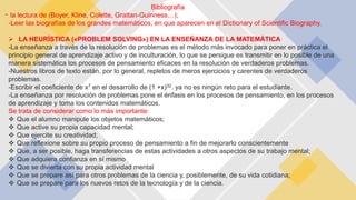 -
Bibliografía
la lectura de (Boyer, Kline, Colette, Grattan-Guinness…);
-Leer las biografías de los grandes matemáticos, en que aparecen en el Dictionary of Scientific Biography.
 LA HEURÍSTICA («PROBLEM SOLVING») EN LA ENSEÑANZA DE LA MATEMÁTICA
-La enseñanza a través de la resolución de problemas es el método más invocado para poner en práctica el
principio general de aprendizaje activo y de inculturación, lo que se persigue es transmitir en lo posible de una
manera sistemática los procesos de pensamiento eficaces en la resolución de verdaderos problemas.
-Nuestros libros de texto están, por lo general, repletos de meros ejercicios y carentes de verdaderos
problemas.
-Escribir el coeficiente de x7 en el desarrollo de (1 +x)32. ya no es ningún reto para el estudiante.
-La enseñanza por resolución de problemas pone el énfasis en los procesos de pensamiento, en los procesos
de aprendizaje y toma los contenidos matemáticos.
Se trata de considerar como lo más importante:
 Que el alumno manipule los objetos matemáticos;
 Que active su propia capacidad mental;
 Que ejercite su creatividad;
 Que reflexione sobre su propio proceso de pensamiento a fin de mejorarlo conscientemente
 Que, a ser posible, haga transferencias de estas actividades a otros aspectos de su trabajo mental;
 Que adquiera confianza en sí mismo
 Que se divierta con su propia actividad mental
 Que se prepare así para otros problemas de la ciencia y, posiblemente, de su vida cotidiana;
 Que se prepare para los nuevos retos de la tecnología y de la ciencia.
 
