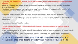 -
¿Cuáles son las ventajas de este tipo de enseñanza? ¿Por qué esforzarse para conseguir tales
objetivos?
porque es lo mejor que podemos proporcionar a nuestros jóvenes: capacidad autónoma para resolver sus
propios problemas;
– porque el mundo evoluciona muy rápidamente: los procesos efectivos de adaptación a los cambios de
nuestra ciencia y de nuestra cultura no se hacen obsoletos.
– porque el trabajo se puede hacer atrayente, divertido, satisfactorio, autorrealizador y creativo.
– porque muchos de los hábitos que así se consolidan tienen un valor universal, no limitado al mundo de las
matemáticas.
– porque es aplicable a todas las edades.
¿En qué consiste la novedad? .-No se ha enseñado siempre a resolver problemas en nuestras clase de
matemáticas
Lo que tradicionalmente se ha venido haciendo por una buena parte de nuestros profesores se puede resumir
en las siguientes fases:
exposición de contenidos – ejemplos – ejercicios sencillos – ejercicios más complicados – ¿problemas?
La forma de presentación de un tema matemático basada en el espíritu de la
resolución de problemas debería proceder más o menos del siguiente modo:
.
 