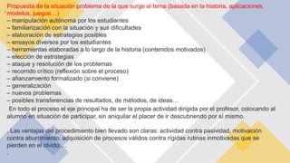 -
Propuesta de la situación problema de la que surge el tema (basada en la historia, aplicaciones,
modelos, juegos…)
– manipulación autónoma por los estudiantes
– familiarización con la situación y sus dificultades
– elaboración de estrategias posibles
– ensayos diversos por los estudiantes
– herramientas elaboradas a lo largo de la historia (contenidos motivados)
– elección de estrategias
– ataque y resolución de los problemas
– recorrido crítico (reflexión sobre el proceso)
– afianzamiento formalizado (si conviene)
– generalización
– nuevos problemas
– posibles transferencias de resultados, de métodos, de ideas…
En todo el proceso el eje principal ha de ser la propia actividad dirigida por el profesor, colocando al
alumno en situación de participar, sin aniquilar el placer de ir descubriendo por sí mismo.
. Las ventajas del procedimiento bien llevado son claras: actividad contra pasividad, motivación
contra aburrimiento, adquisición de procesos válidos contra rígidas rutinas inmotivadas que se
pierden en el olvido….
.
 