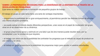 -
.
SOBRE LA PREPARACIÓN NECESARIA PARA LA ENSEÑANZA DE LA MATEMÁTICA A TRAVÉS DE LA
RESOLUCIÓN DE PROBLEMAS
Esta tarea se realiza mediante la formación de pequeños grupos de trabajo.
El trabajo en grupo en este tema tiene una serie de ventajas importantes:
– proporciona la posibilidad de un gran enriquecimiento, al permitirnos percibir las distintas formas de afrontar
una misma situación-problema.
– se puede aplicar el método desde diferentes perspectivas, unas veces en el papel de moderador del grupo,
otras en el de observador de su dinámica;
– el grupo proporciona apoyo y estímulo en una labor que de otra manera puede resultar dura, por su
complejidad y por la constancia que requiere;
– el trabajo con otros nos da la posibilidad de contrastar los progresos que el método es capaz de producir en
uno mismo y en otros;
– el trabajo en grupo proporciona la posibilidad de prepararse mejor para ayudar a nuestros estudiantes.
….
 