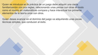 -Quien se introduce en la práctica de un juego debe adquirir una cierta
familiarización con sus reglas, relacionando unas piezas con otras al modo
como el novicio en matemáticas compara y hace interactuar los primeros
elementos de la teoría unos con otros.
Quien desea avanzar en el domínio del juego va adquiriendo unas pocas
técnicas simples, que conducen al éxito.
….
 