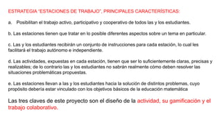 ESTRATEGIA “ESTACIONES DE TRABAJO”, PRINCIPALES CARACTERÍSTICAS:
a. Posibilitan el trabajo activo, participativo y cooperativo de todos las y los estudiantes.
b. Las estaciones tienen que tratar en lo posible diferentes aspectos sobre un tema en particular.
c. Las y los estudiantes recibirán un conjunto de instrucciones para cada estación, lo cual les
facilitará el trabajo autónomo e independiente.
d. Las actividades, expuestas en cada estación, tienen que ser lo suficientemente claras, precisas y
realizables; de lo contrario las y los estudiantes no sabrán realmente cómo deben resolver las
situaciones problemáticas propuestas.
e. Las estaciones llevan a las y los estudiantes hacia la solución de distintos problemas, cuyo
propósito debería estar vinculado con los objetivos básicos de la educación matemática
Las tres claves de este proyecto son el diseño de la actividad, su gamificación y el
trabajo colaborativo.
 