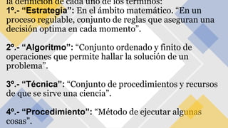 la definición de cada uno de los términos:
1º.- “Estrategia”: En el ámbito matemático. “En un
proceso regulable, conjunto de reglas que aseguran una
decisión optima en cada momento”.
2º.- “Algoritmo”: “Conjunto ordenado y finito de
operaciones que permite hallar la solución de un
problema”.
3º.- “Técnica”: “Conjunto de procedimientos y recursos
de que se sirve una ciencia”.
4º.- “Procedimiento”: “Método de ejecutar algunas
cosas”.
 