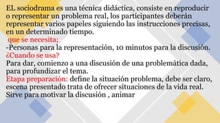 EL sociodrama es una técnica didáctica, consiste en reproducir
o representar un problema real, los participantes deberán
representar varios papeles siguiendo las instrucciones precisas,
en un determinado tiempo.
que se necesita;
-Personas para la representación, 10 minutos para la discusión.
¿Cuando se usa?
Para dar, comienzo a una discusión de una problemática dada,
para profundizar el tema.
Etapa preparación: define la situación problema, debe ser claro,
escena presentado trata de ofrecer situaciones de la vida real.
Sirve para motivar la discusión , animar
 