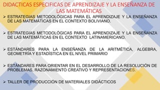  ESTRATEGIAS METODOLÓGICAS PARA EL APRENDIZAJE Y LA ENSEÑANZA
DE LAS MATEMÁTICAS EN EL CONTEXTO BOLIVIANO.
 ESTRATEGIAS METODOLÓGICAS PARA EL APRENDIZAJE Y LA ENSEÑANZA
DE LAS MATEMÁTICAS EN EL CONTEXTO LATINAMERICANO.
 ESTÁNDARES PARA LA ENSEÑANZA DE LA ARITMÉTICA, ALGEBRA,
GEOMETRÍA Y ESTADÍSTICA EN EL NIVEL PRIMARIO
 ESTÁNDARES PARA ORIENTAR EN EL DESARROLLO DE LA RESOLUCIÓN DE
PROBLEMAS, RAZONAMIENTO CREATIVO Y REPRESENTACIONES.
 TALLER DE PRODUCCIÓN DE MATERIALES DIDÁCTICOS
DIDACTICAS ESPECIFICAS DE APRENDIZAJE Y LA ENSEÑANZA DE
LAS MATEMÁTICAS
 
