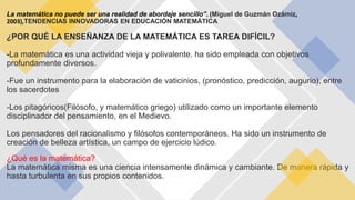 La matemática no puede ser una realidad de abordaje sencillo”. (Miguel de Guzmán Ozámiz,
2003),TENDENCIAS INNOVADORAS EN EDUCACIÓN MATEMÁTICA
¿POR QUÉ LA ENSEÑANZA DE LA MATEMÁTICA ES TAREA DIFÍCIL?
-La matemática es una actividad vieja y polivalente. ha sido empleada con objetivos
profundamente diversos.
-Fue un instrumento para la elaboración de vaticinios, (pronóstico, predicción, augurio), entre
los sacerdotes
-Los pitagóricos(Filósofo, y matemático griego) utilizado como un importante elemento
disciplinador del pensamiento, en el Medievo.
Los pensadores del racionalismo y filósofos contemporáneos. Ha sido un instrumento de
creación de belleza artística, un campo de ejercicio lúdico.
¿Qué es la matemática?
La matemática misma es una ciencia intensamente dinámica y cambiante. De manera rápida y
hasta turbulenta en sus propios contenidos.
 