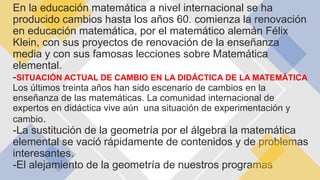 En la educación matemática a nivel internacional se ha
producido cambios hasta los años 60. comienza la renovación
en educación matemática, por el matemático alemán Félix
Klein, con sus proyectos de renovación de la enseñanza
media y con sus famosas lecciones sobre Matemática
elemental.
-SITUACIÓN ACTUAL DE CAMBIO EN LA DIDÁCTICA DE LA MATEMÁTICA
Los últimos treinta años han sido escenario de cambios en la
enseñanza de las matemáticas. La comunidad internacional de
expertos en didáctica vive aún una situación de experimentación y
cambio.
-La sustitución de la geometría por el álgebra la matemática
elemental se vació rápidamente de contenidos y de problemas
interesantes.
-El alejamiento de la geometría de nuestros programas
 