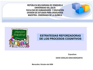 REPÚBLICA BOLIVARIANA DE VENEZUELA
UNIVERSIDAD DEL ZULIA
FACULTAD DE HUMANIDADES Y EDUCACIÓN
DIVISIÓN DE ESTUDIOS PARA GRADUADOS
MAESTRÍA : ENSEÑANZA DE LA QUÍMICA
Expositora
DAVID GIRALDO EDNA MARGARITA
ESTRATEGIAS REFORZADORAS
DE LOS PROCESOS COGNITIVOS
Maracaibo; Octubre del 2006
 