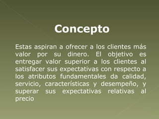 Estas aspiran a ofrecer a los clientes más valor por su dinero. El objetivo es entregar valor superior a los clientes al satisfacer sus expectativas con respecto a los atributos fundamentales da calidad, servicio, características y desempeño, y superar sus expectativas relativas al precio  Concepto   