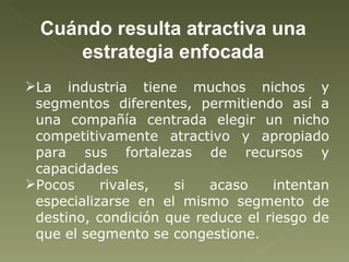 La industria tiene muchos nichos y segmentos diferentes, permitiendo así a una compañía centrada elegir un nicho competitivamente atractivo y apropiado para sus fortalezas de recursos y capacidades Pocos rivales, si acaso intentan especializarse en el mismo segmento de destino, condición que reduce el riesgo de que el segmento se congestione. Cuándo resulta atractiva una estrategia enfocada 