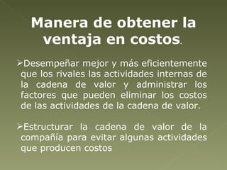 Manera de obtener la ventaja en costos .  Desempeñar mejor y más eficientemente que los rivales las actividades internas de la cadena de valor y administrar los factores que pueden eliminar los costos de las actividades de la cadena de valor. Estructurar la cadena de valor de la compañía para evitar algunas actividades que producen costos 