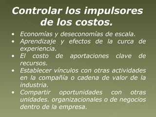 Controlar los impulsores de los costos.   Economías y deseconomías de escala.  Aprendizaje y efectos de la curca de experiencia.  El costo de aportaciones clave de recursos.   Establecer vínculos con otras actividades en la compañía o cadena de valor de la industria. Compartir oportunidades con otras unidades. organizacionales o de negocios dentro de la empresa. 