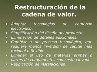 Restructuración de la cadena de valor.  Adoptar tecnologías de comercio electrónico .  Simplificación del diseño del producto.  Eliminación de detalles adicionales. Cambiar a un proceso tecnológico, que requiere menos inversión de capital más racional o flexible  . Eliminar el uso de materias primas o partes de componentes con costo elevado. Reubicación de instalaciones.  