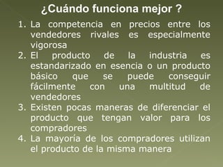¿Cuándo funciona mejor ? La competencia en precios entre los vendedores rivales es especialmente vigorosa El producto de la industria es estandarizado en esencia o un producto básico que se puede conseguir fácilmente con una multitud de vendedores  Existen pocas maneras de diferenciar el producto que tengan valor para los compradores  La mayoría de los compradores utilizan el producto de la misma manera  