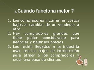 ¿Cuándo funciona mejor ? Los compradores incurren en costos bajos al cambiar de un vendedor a otro Hay compradores grandes que tiene poder considerable para negociar y bajar los precios  Los recién llegados a la industria usan precios bajos de introducción para atraer a los compradores y crear una base de clientes 
