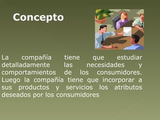 La compañía tiene que estudiar detalladamente las necesidades y comportamientos de los consumidores. Luego la compañía tiene que incorporar a sus productos y servicios los atributos deseados por los consumidores  Concepto 