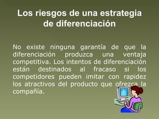 Los riesgos de una estrategia de diferenciación No existe ninguna garantía de que la diferenciación produzca una ventaja competitiva. Los intentos de diferenciación están destinados al fracaso si los competidores pueden imitar con rapidez los atractivos del producto que ofrezca la compañía. 