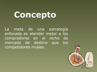 La meta de una estrategia enfocada es atender mejor a los compradores en el nicho de mercado de destino que los competidores rivales. Concepto   