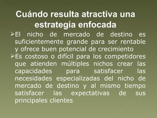 Cuándo resulta atractiva una estrategia enfocada El nicho de mercado de destino es suficientemente grande para ser rentable y ofrece buen potencial de crecimiento Es costoso o difícil para los competidores que atienden múltiples nichos crear las capacidades para satisfacer las necesidades especializadas del nicho de mercado de destino y al mismo tiempo satisfacer las expectativas de sus principales clientes 