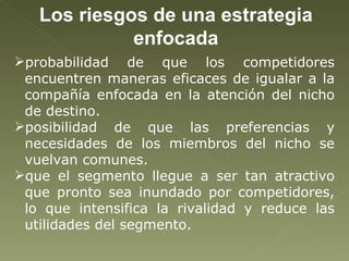Los riesgos de una estrategia enfocada probabilidad de que los competidores encuentren maneras eficaces de igualar a la compañía enfocada en la atención del nicho de destino. posibilidad de que las preferencias y necesidades de los miembros del nicho se vuelvan comunes. que el segmento llegue a ser tan atractivo que pronto sea inundado por competidores, lo que intensifica la rivalidad y reduce las utilidades del segmento. 
