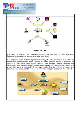 MAPAS DE IDEAS
Los mapas de ideas son una herramienta útil para relacionar y asociar ideas libremente.
Básicamente, consisten en representar una lluvia de ideas.
Los mapas de ideas clarifican el pensamiento al ayudar a los estudiantes a visualizar las
asociaciones entre diferentes ideas. Mediante el uso de ejercicios breves de asociación de
palabras e ideas, estos mapas utilizan palabras clave, símbolos, colores y gráficas para
formar redes no lineales de posibles ideas y observaciones Un mapa de ideas constituye la
primera fase para la elaboración de un mapa mental. Cuando se le da un orden, una
estructura y una jerarquización, se tiene el insumo necesario para elaborar un mapa mental.
 