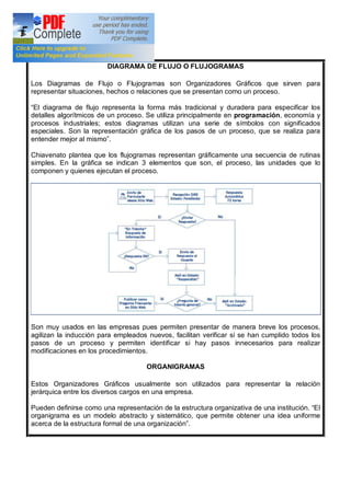 DIAGRAMA DE FLUJO O FLUJOGRAMAS
Los Diagramas de Flujo o Flujogramas son Organizadores Gráficos que sirven para
representar situaciones, hechos o relaciones que se presentan como un proceso.
El diagrama de flujo representa la forma más tradicional y duradera para especificar los
detalles algorítmicos de un proceso. Se utiliza principalmente en programación, economía y
procesos industriales; estos diagramas utilizan una serie de símbolos con significados
especiales. Son la representación gráfica de los pasos de un proceso, que se realiza para
entender mejor al mismo .
Chiavenato plantea que los flujogramas representan gráficamente una secuencia de rutinas
simples. En la gráfica se indican 3 elementos que son, el proceso, las unidades que lo
componen y quienes ejecutan el proceso.
Son muy usados en las empresas pues permiten presentar de manera breve los procesos,
agilizan la inducción para empleados nuevos, facilitan verificar si se han cumplido todos los
pasos de un proceso y permiten identificar si hay pasos innecesarios para realizar
modificaciones en los procedimientos.
ORGANIGRAMAS
Estos Organizadores Gráficos usualmente son utilizados para representar la relación
jerárquica entre los diversos cargos en una empresa.
Pueden definirse como una representación de la estructura organizativa de una institución. El
organigrama es un modelo abstracto y sistemático, que permite obtener una idea uniforme
acerca de la estructura formal de una organización .
 