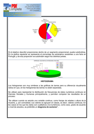 Si el objetivo describir proporciones dentro de un segmento proporcional, puede subdividirse.
En la grafica siguiente se representa el porcentaje de extranjeros asistentes a una feria en
Portugal, y de esa proporción se subdividen según los distintos países.
HISTOGRAMA
Los histogramas son muy similares a las gráficas de barras pero su diferencia visualmente
radica en que, en los histogramas las barras no están separadas.
Se utilizan para representar la distribución de frecuencias de datos numéricos continuos en
Ciencias Sociales y Humanas principalmente, y permiten comparar los resultados de un
proceso.
Se utilizan cuando se estudia una variable continua, como franjas de edades o altura de la
muestra, y, por comodidad, sus valores se agrupan en clases, es decir, valores continuos. En
los casos en los que los datos son cualitativos (no-numéricos), como sexo, grado de acuerdo
o nivel de estudios, es preferible un diagrama de sectores .
 