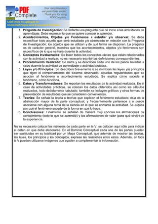 1. Pregunta de Investigación: Se redacta una pregunta que dé inicio a las actividades de
aprendizaje. Debe expresar lo que se quiere conocer o aprender.
2. Acontecimientos, Objetos y/o Fenómenos a estudiar y/u observar: Se debe
especificar todo aquello que será estudiado y/o ubservado en relación con la Pregunta
de Investigación; los objetos que se utilizan y de qué forma se disponen. La pregunta
es de carácter general, mientras que los acontecimientos, objetos y/o fenómenos son
específicos de lo que se hará durante la actividad.
3. Conceptos Involucrados: Se listan todos los conceptos claves que están relacionados
con la actividad a realizar; no es necesario escribir las definiciones correspondientes.
4. Procedimiento Realizado: Se narra y se describen cada uno de los pasos llevados a
cabo duarnte la actividad de aprendizaje o actividad práctica.
5. Leyes y/o Principios: Se describen brevemente o se nombran las leyes y/o principios
que rigen el comportamiento del sistema observado; aquellas regularidades que se
asocian al fenómeno o acontecimiento estudiado. Se explica cómo sucede el
fenómeno, cómo funciona.
6. Datos y Transformaciones: Se reportan los resultados de la actividad realizada. En el
caso de actividades prácticas, se colocan los datos obtenidos así como los cálculos
realizados, todo debidamente tabulado; también se incluyen gráficos y otras formas de
presentación de resultados que se consideren convenientes.
7. Teorías: Se señala la teoría o teorías que explican el fenómeno estudiado; ésta es la
abstracción mayor de la parte conceptual, y frecuentemente pertenece a o puede
asociarse con alguna rama de la ciencia en la que se enmarca la actividad. Se explica
por qué el fenómeno sucede de la forma en que lo hace.
8. Conclusiones: Finalmente se señalan de manera muy concisa las afirmaciones de
conocimiento (todo lo que se aprendió) y las afirmaciones de valor (para qué sirvió) de
la experiencia.
No es necesario colocar los números de cada parte en la V, se colocan aquí sólo para indicar
el orden en que debe elaborarse. En el Dominio Conceptual cada una de las partes pueden
ser sustituidas en su totalidad por un Mapa Conceptual, que además de mostrar las teorías,
las leyes, los principios y los conceptos, exprese las relaciones entre estos. Además, en toda
la V pueden utilizarse imágenes que ayuden a complementar la información.
 