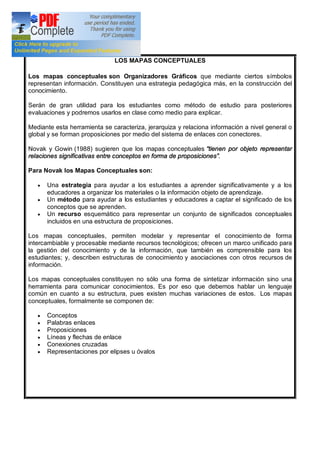 LOS MAPAS CONCEPTUALES
Los mapas conceptuales son Organizadores Gráficos que mediante ciertos símbolos
representan información. Constituyen una estrategia pedagógica más, en la construcción del
conocimiento.
Serán de gran utilidad para los estudiantes como método de estudio para posteriores
evaluaciones y podremos usarlos en clase como medio para explicar.
Mediante esta herramienta se caracteriza, jerarquiza y relaciona información a nivel general o
global y se forman proposiciones por medio del sistema de enlaces con conectores.
Novak y Gowin (1988) sugieren que los mapas conceptuales tienen por objeto representar
relaciones significativas entre conceptos en forma de proposiciones .
Para Novak los Mapas Conceptuales son:
· Una estrategia para ayudar a los estudiantes a aprender significativamente y a los
educadores a organizar los materiales o la información objeto de aprendizaje.
· Un método para ayudar a los estudiantes y educadores a captar el significado de los
conceptos que se aprenden.
· Un recurso esquemático para representar un conjunto de significados conceptuales
incluidos en una estructura de proposiciones.
Los mapas conceptuales, permiten modelar y representar el conocimiento de forma
intercambiable y procesable mediante recursos tecnológicos; ofrecen un marco unificado para
la gestión del conocimiento y de la información, que también es comprensible para los
estudiantes; y, describen estructuras de conocimiento y asociaciones con otros recursos de
información.
Los mapas conceptuales constituyen no sólo una forma de sintetizar información sino una
herramienta para comunicar conocimientos. Es por eso que debemos hablar un lenguaje
común en cuanto a su estructura, pues existen muchas variaciones de estos. Los mapas
conceptuales, formalmente se componen de:
· Conceptos
· Palabras enlaces
· Proposiciones
· Líneas y flechas de enlace
· Conexiones cruzadas
· Representaciones por elipses u óvalos
 