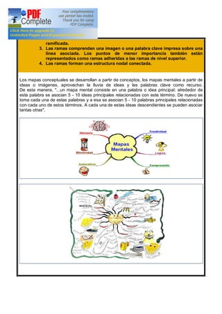 ramificada.
3. Las ramas comprenden una imagen o una palabra clave impresa sobre una
línea asociada. Los puntos de menor importancia también están
representados como ramas adheridas a las ramas de nivel superior.
4. Las ramas forman una estructura nodal conectada.
Los mapas conceptuales se desarrollan a partir de conceptos, los mapas mentales a partir de
ideas o imágenes, aprovechan la lluvia de ideas y las palabras clave como recurso.
De esta manera, "...un mapa mental consiste en una palabra o idea principal; alrededor de
esta palabra se asocian 5 - 10 ideas principales relacionadas con este término. De nuevo se
toma cada una de estas palabras y a esa se asocian 5 - 10 palabras principales relacionadas
con cada uno de estos términos. A cada una de estas ideas descendientes se pueden asociar
tantas otras".
 