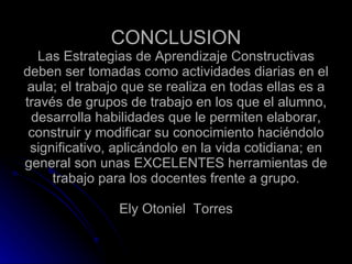 CONCLUSION Las Estrategias de Aprendizaje Constructivas deben ser tomadas como actividades diarias en el aula; el trabajo que se realiza en todas ellas es a través de grupos de trabajo en los que el alumno, desarrolla habilidades que le permiten elaborar, construir y modificar su conocimiento haciéndolo significativo, aplicándolo en la vida cotidiana; en general son unas EXCELENTES herramientas de trabajo para los docentes frente a grupo. Ely Otoniel  Torres 