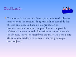 Clasificación Cuando va ha ser estudiado un gran numero de objetos  puede ser útil estructural la agrupación material de los objetos en clase. La base de la agrupación es proporcionada normalmente por el punto de partida teórico y suele ser uno de los atributos importantes de los objetos, todos los miembros en una clase tienen este atributo nombrado, o lo tienen en mayor grado que otros objetos. 
