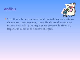 Análisis Se refiere a la descomposición de un todo en sus distintos elementos constituyentes, con el fin de estudiar estos de manera separada, para luego en un proceso de síntesis , llegar a un cabal conocimiento integral. 