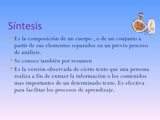 Síntesis Es la composición de un cuerpo , o de un conjunto a partir de sus elementos separados en un previo proceso de análisis. Se conoce también por resumen Es la versión observada de cierto texto que una persona realiza a fin de extraer la información o los contenidos mas importantes de un determinado texto. Es efectiva para facilitar los procesos de aprendizaje. 