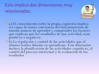 Esto implica dos dimensiones muy relacionadas: a) El conocimiento sobre la propia cognición implica ser capaz de tomar conciencia del funcionamiento de nuestra manera de aprender y comprender los factores que explican que los resultados de una actividad, sean positivos o negativos. b) La regulación y control de las actividades que el alumno realiza durante su aprendizaje. Esta dimensión incluye la planificación de las actividades cognitivas, el control del proceso intelectual y la evaluación de los resultados 